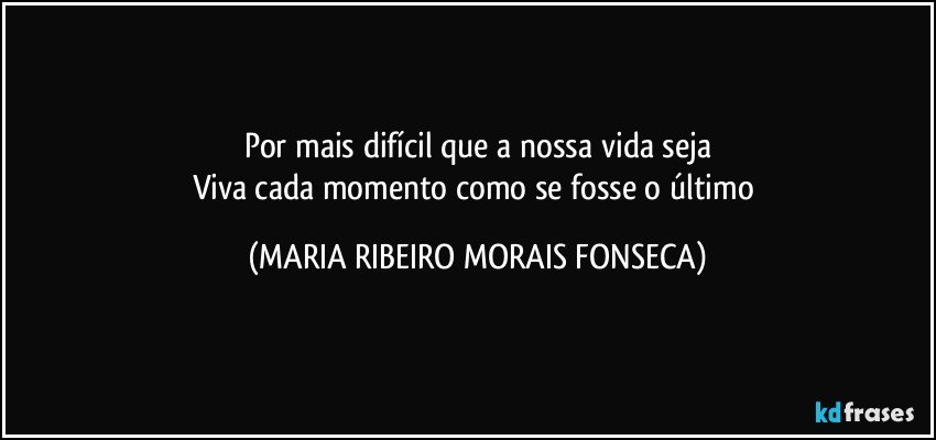 Por mais difícil que a nossa vida seja
Viva cada momento como se fosse o último (MARIA RIBEIRO MORAIS FONSECA)