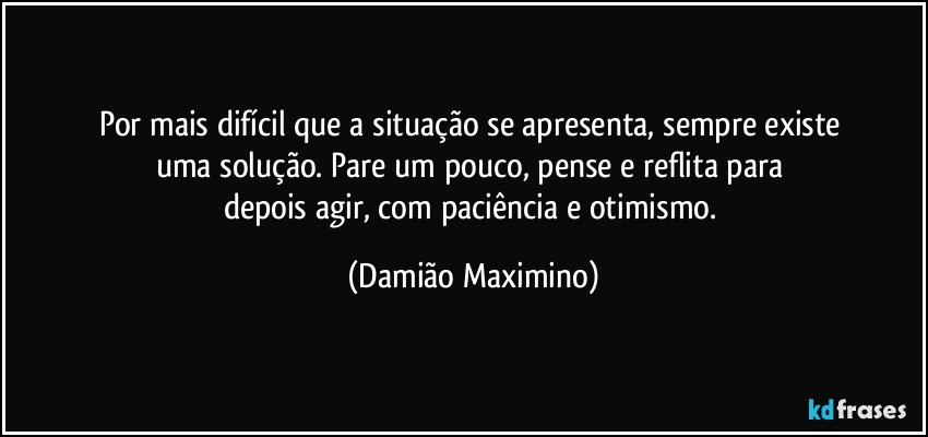 Por mais difícil que a situação se apresenta, sempre existe 
uma solução. Pare um pouco, pense e reflita para 
depois agir, com paciência e otimismo. (Damião Maximino)