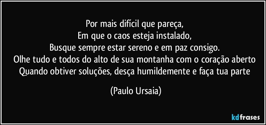 Por mais difícil que pareça, 
Em que o caos esteja instalado, 
Busque sempre estar sereno e em paz consigo. 
Olhe tudo e todos do alto de sua montanha com o coração aberto 
Quando obtiver soluções, desça humildemente e faça tua parte (Paulo Ursaia)