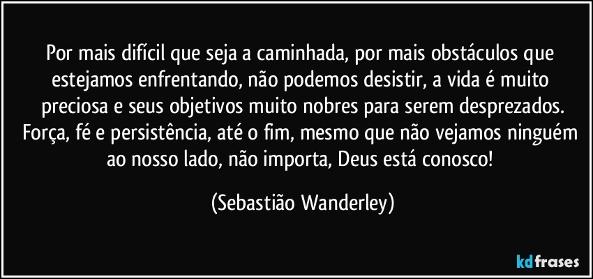 Por mais difícil que seja a caminhada, por mais obstáculos que estejamos enfrentando, não podemos desistir, a vida é muito preciosa e seus objetivos muito nobres para serem desprezados.
Força, fé e persistência, até o fim, mesmo que não vejamos ninguém ao nosso lado, não importa, Deus está conosco! (Sebastião Wanderley)