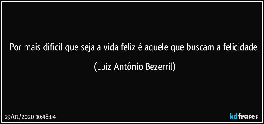 Por mais difícil que seja a vida feliz é aquele que buscam a felicidade (Luiz Antônio Bezerril)