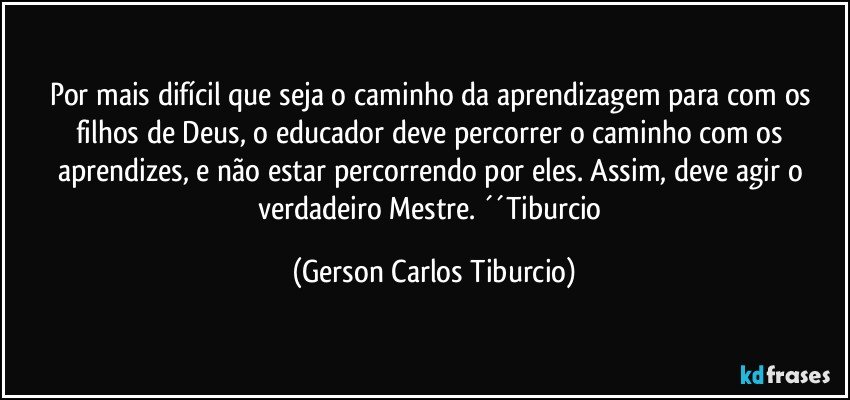 Por mais difícil que seja o caminho da aprendizagem para com os filhos de Deus, o educador deve percorrer o caminho com os aprendizes, e não estar percorrendo por eles. Assim, deve agir o verdadeiro Mestre. ´´Tiburcio (Gerson Carlos Tiburcio)