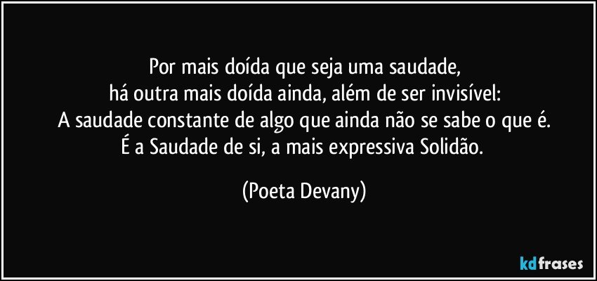 Por mais doída que seja uma saudade,
há outra mais doída ainda, além de ser invisível:
A saudade constante de algo que ainda não se sabe o que é.
É a Saudade de si, a mais expressiva Solidão. (Poeta Devany)