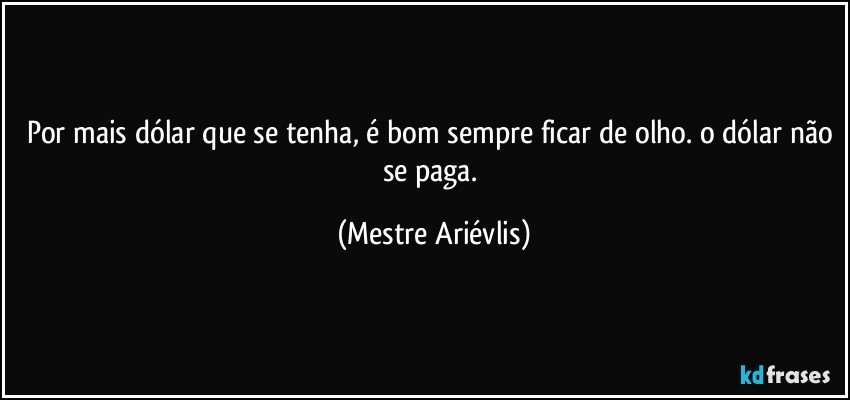 Por mais dólar que se tenha, é bom sempre ficar de olho. o dólar não se paga. (Mestre Ariévlis)