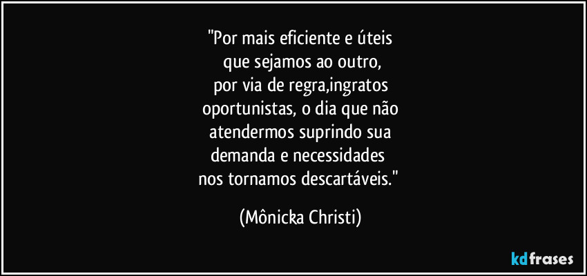 "Por mais eficiente e úteis
 que sejamos ao outro,
por via de regra,ingratos
oportunistas, o dia que não
 atendermos suprindo sua 
demanda e necessidades 
nos tornamos descartáveis." (Mônicka Christi)