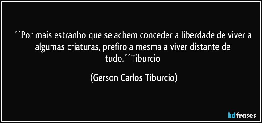 ´´Por mais estranho que se achem conceder a liberdade de viver a algumas criaturas, prefiro a mesma a viver distante de tudo.´´Tiburcio (Gerson Carlos Tiburcio)