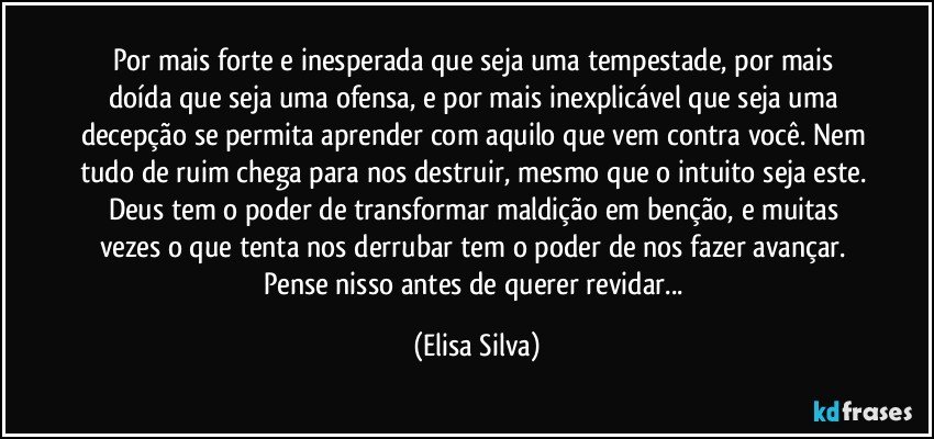 Por mais forte e inesperada que seja uma tempestade, por mais doída que seja uma ofensa, e por mais inexplicável que seja uma decepção se permita aprender com aquilo que vem contra você. Nem tudo de ruim chega para nos destruir, mesmo que o intuito seja este. Deus tem o poder de transformar maldição em benção, e muitas vezes o que tenta nos derrubar tem o poder de nos fazer avançar. Pense nisso antes de querer revidar... (Elisa Silva)