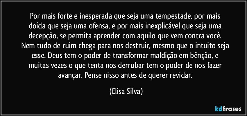 Por mais forte e inesperada que seja uma tempestade, por mais doída que seja uma ofensa, e por mais inexplicável que seja uma decepção, se permita aprender com aquilo que vem contra você. Nem tudo de ruim chega para nos destruir, mesmo que o intuito seja esse. Deus tem o poder de transformar maldição em bênção, e muitas vezes o que tenta nos derrubar tem o poder de nos fazer avançar. Pense nisso antes de querer revidar. (Elisa Silva)