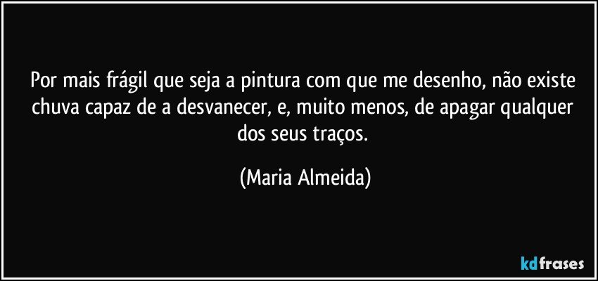 Por mais frágil que seja a pintura com que me desenho, não existe chuva capaz de a desvanecer, e, muito menos, de apagar qualquer dos seus traços. (Maria Almeida)