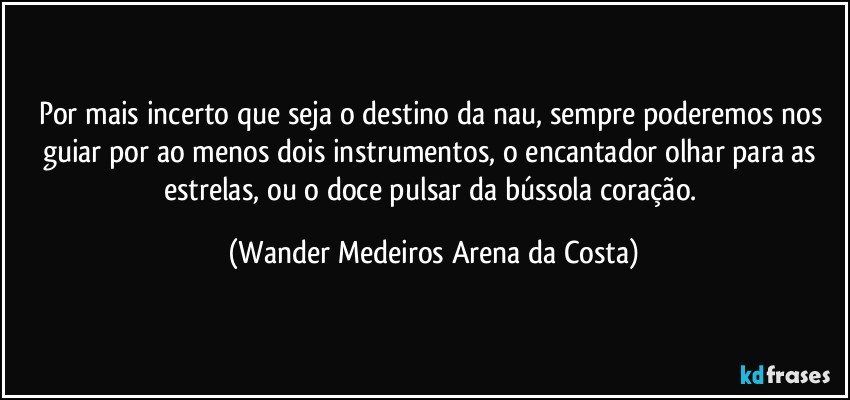 Por mais incerto que seja o destino da nau, sempre poderemos nos guiar por ao menos dois instrumentos, o encantador olhar para as estrelas, ou o doce pulsar da bússola coração. (Wander Medeiros Arena da Costa)