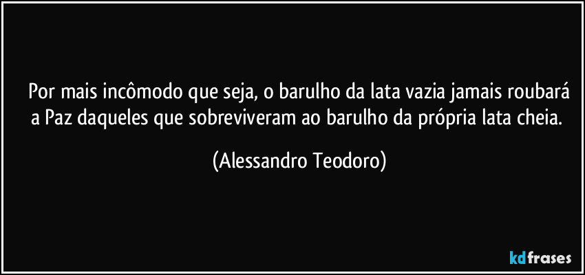 ⁠Por mais incômodo que seja, o barulho da lata vazia jamais roubará a Paz daqueles que sobreviveram ao barulho da própria lata cheia. (Alessandro Teodoro)