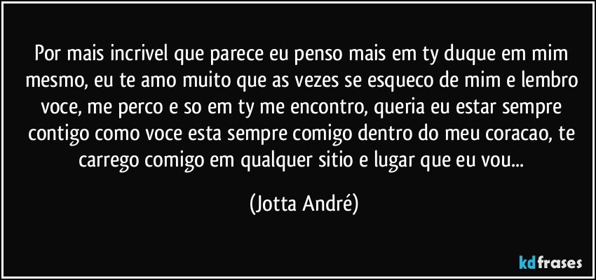 Por mais incrivel que parece eu penso mais em ty duque em mim mesmo, eu te amo muito que as vezes se esqueco de mim e lembro voce, me perco e so em ty me encontro, queria eu estar sempre contigo como voce esta sempre comigo dentro do meu coracao, te carrego comigo em qualquer sitio e lugar que eu vou... (Jotta André)