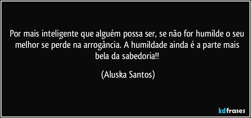 Por mais inteligente que alguém possa ser, se não for humilde o seu melhor se perde na arrogância. A humildade ainda é a parte mais bela da sabedoria!! (Aluska Santos)