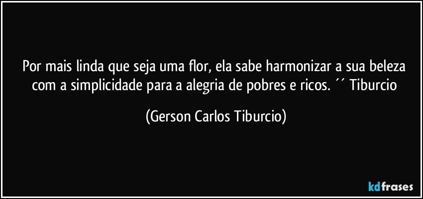 Por mais linda que seja uma flor, ela sabe harmonizar a sua beleza com a simplicidade para a alegria de pobres e ricos. ´´ Tiburcio (Gerson Carlos Tiburcio)