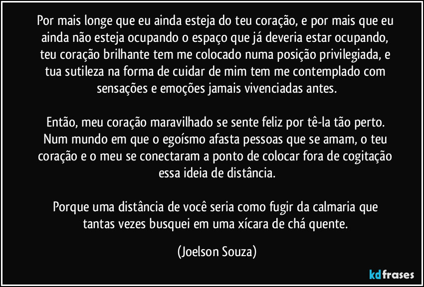 Por mais longe que eu ainda esteja do teu coração, e por mais que eu ainda não esteja ocupando o espaço que já deveria estar ocupando, teu coração brilhante tem me colocado numa posição privilegiada, e tua sutileza na forma de cuidar de mim tem me contemplado com sensações e emoções jamais vivenciadas antes.

Então, meu coração maravilhado se sente feliz por tê-la tão perto. Num mundo em que o egoísmo afasta pessoas que se amam, o teu coração e o meu se conectaram a ponto de colocar fora de cogitação essa ideia de distância.

Porque uma distância de você seria como fugir da calmaria que tantas vezes busquei em uma xícara de chá quente. (Joelson Souza)
