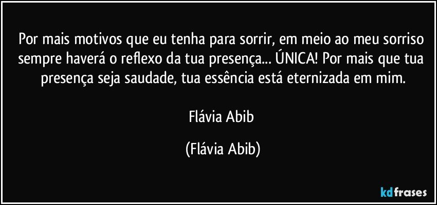 Por mais motivos que eu tenha para sorrir, em meio ao meu sorriso sempre haverá o reflexo da tua presença... ÚNICA! Por mais que tua presença seja saudade, tua essência está eternizada em mim.

Flávia Abib (Flávia Abib)