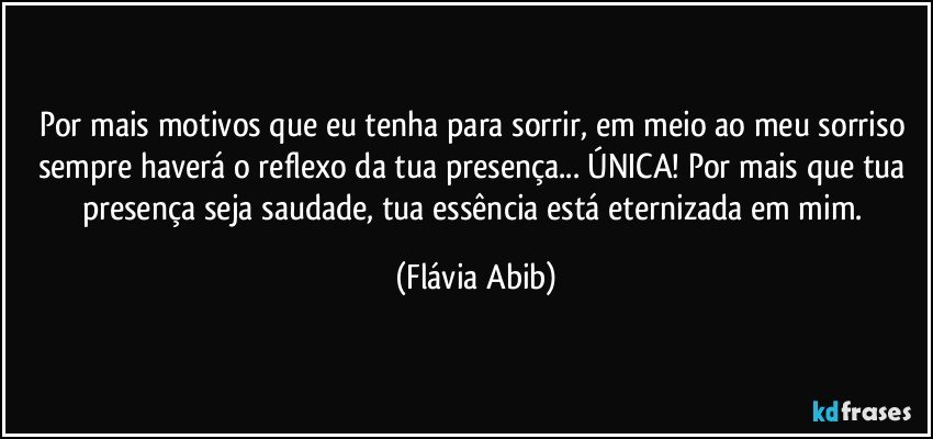 Por mais motivos que eu tenha para sorrir, em meio ao meu sorriso sempre haverá o reflexo da tua presença... ÚNICA! Por mais que tua presença seja saudade, tua essência está eternizada em mim. (Flávia Abib)