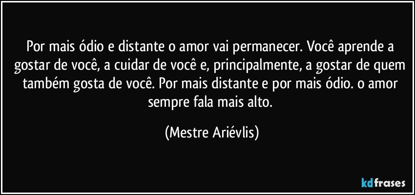 Por mais ódio e distante o amor vai permanecer. Você aprende a gostar de você, a cuidar de você e, principalmente, a gostar de quem também gosta de você. Por mais distante e por mais ódio. o amor sempre fala mais alto. (Mestre Ariévlis)