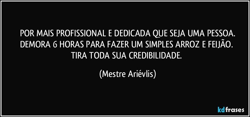 POR MAIS PROFISSIONAL E DEDICADA QUE SEJA UMA PESSOA.
DEMORA 6 HORAS PARA FAZER UM SIMPLES ARROZ E FEIJÃO. 
TIRA TODA SUA CREDIBILIDADE. (Mestre Ariévlis)