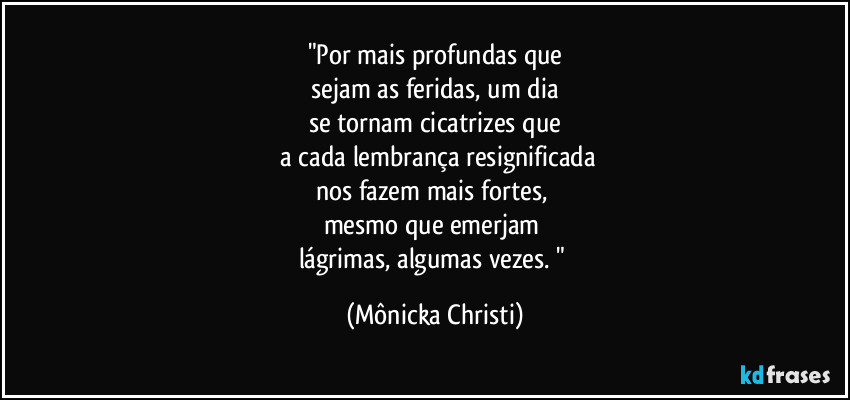 "Por mais profundas que
sejam as feridas, um dia
se tornam cicatrizes que
a cada lembrança resignificada
nos fazem mais fortes,
mesmo que emerjam
lágrimas, algumas vezes. " (Mônicka Christi)