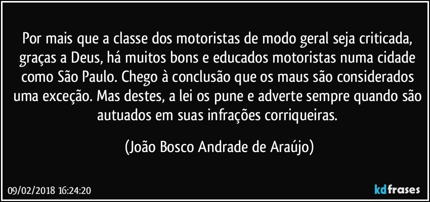 Por mais que a classe dos motoristas de modo geral seja criticada, graças a Deus, há muitos bons e educados motoristas numa cidade como São Paulo. Chego à conclusão que os maus são considerados uma exceção. Mas destes, a lei os pune e adverte sempre quando são autuados em suas infrações corriqueiras. (João Bosco Andrade de Araújo)