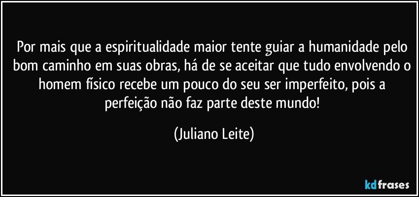 Por mais que a espiritualidade maior tente guiar a humanidade pelo bom caminho em suas obras, há de se aceitar que tudo envolvendo o homem físico recebe um pouco do seu ser imperfeito, pois a perfeição não faz parte deste mundo! (Juliano Leite)