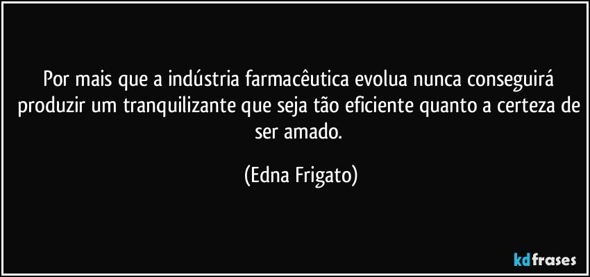 Por mais que a indústria farmacêutica evolua nunca conseguirá produzir um tranquilizante que seja tão eficiente quanto a certeza de ser amado. (Edna Frigato)