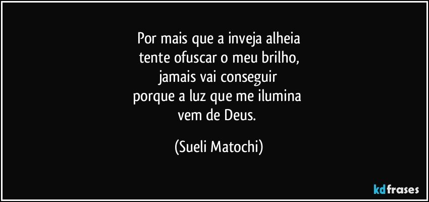 Por mais que a inveja alheia
tente ofuscar o meu brilho,
jamais vai conseguir
porque a luz que me ilumina 
vem de Deus. (Sueli Matochi)