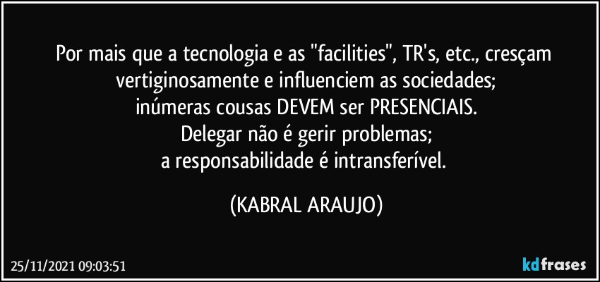 Por mais que a tecnologia e as "facilities", TR's, etc., cresçam vertiginosamente e influenciem as sociedades;
inúmeras cousas DEVEM ser PRESENCIAIS.
Delegar não é gerir problemas;
a responsabilidade é intransferível. (KABRAL ARAUJO)