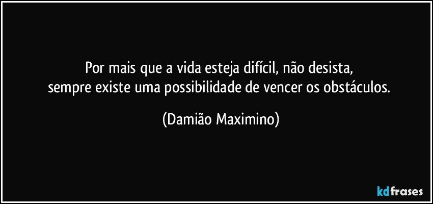 Por mais que a vida esteja difícil, não desista, 
sempre existe uma possibilidade de vencer os obstáculos. (Damião Maximino)