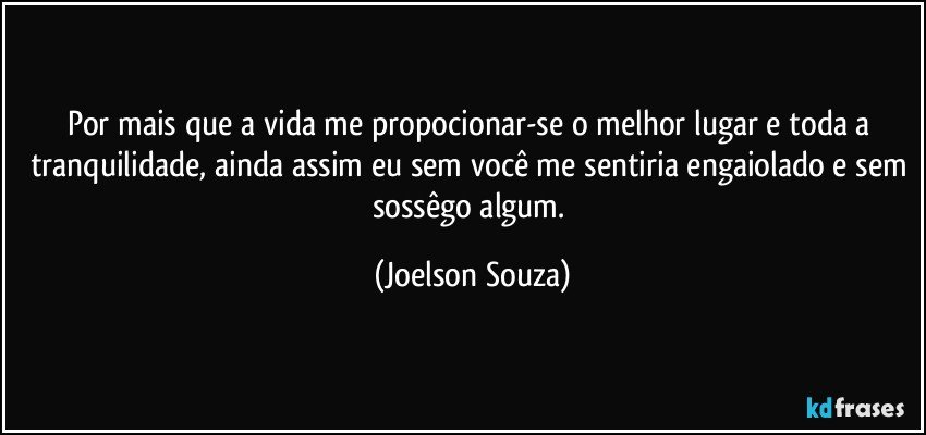 Por mais que a vida me propocionar-se o melhor lugar e toda a tranquilidade, ainda assim eu sem você me sentiria engaiolado e sem sossêgo algum. (Joelson Souza)