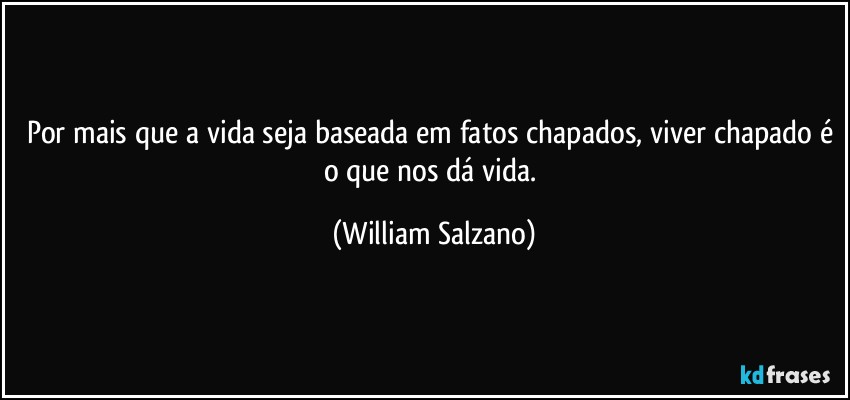 Por mais que a vida seja baseada em fatos chapados, viver chapado é o que nos dá vida. (William Salzano)