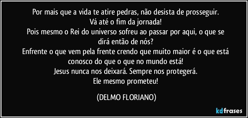 Por mais que a vida te atire pedras, não desista de prosseguir. 
Vá até o fim da jornada! 
Pois mesmo o Rei do universo sofreu ao passar por aqui, o que se dirá então de nós? 
Enfrente o que vem pela frente crendo que muito maior é o que está conosco do que o que no mundo está! 
Jesus nunca nos deixará. Sempre nos protegerá. 
Ele mesmo prometeu! (DELMO FLORIANO)