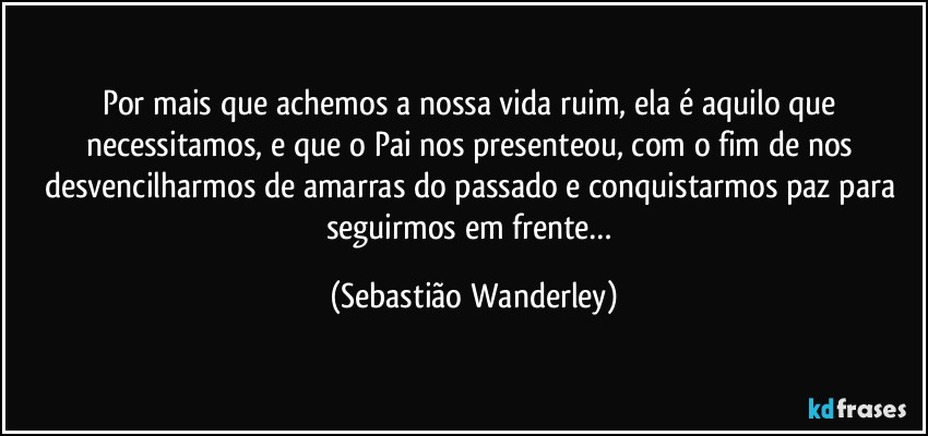 Por mais que achemos a nossa vida ruim, ela é aquilo que necessitamos, e que o Pai nos presenteou, com o fim de nos desvencilharmos de amarras do passado e conquistarmos paz para seguirmos em frente… (Sebastião Wanderley)