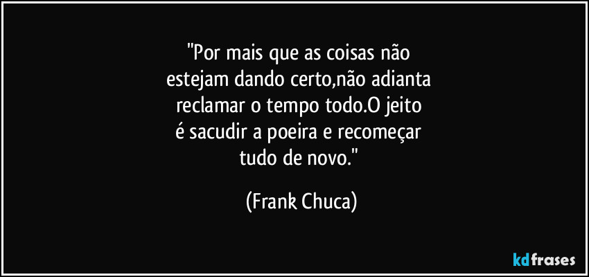 "Por mais que as coisas não 
estejam dando certo,não adianta 
reclamar o tempo todo.O jeito 
é sacudir a poeira e recomeçar 
tudo de novo." (Frank Chuca)