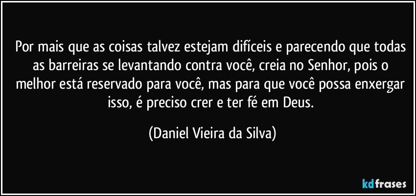 Por mais que as coisas talvez estejam difíceis e parecendo que todas as barreiras se levantando contra você, creia no Senhor, pois o melhor está reservado para você, mas para que você possa enxergar isso, é preciso crer e ter fé em Deus. (Daniel Vieira da Silva)