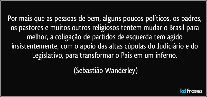 Por mais que as pessoas de bem, alguns poucos políticos, os padres, os pastores e muitos outros religiosos tentem mudar o Brasil para melhor, a coligação de partidos de esquerda tem agido insistentemente, com o apoio das altas cúpulas do Judiciário e do Legislativo, para transformar o País em um inferno. (Sebastião Wanderley)