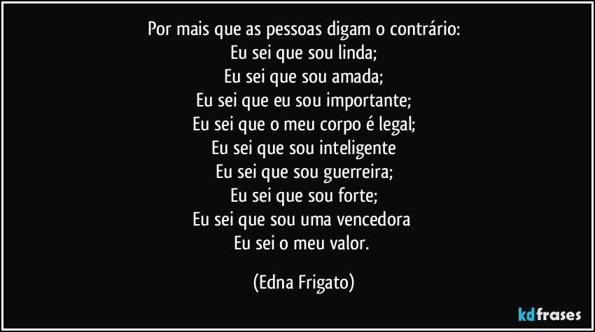 Por mais que as pessoas digam o contrário:
Eu sei que sou linda;
Eu sei que sou amada;
Eu sei que eu sou importante;
Eu sei que o meu corpo é legal;
Eu sei que sou inteligente
Eu sei que sou guerreira;
Eu sei que sou forte;
Eu sei que sou uma vencedora 
Eu sei o meu valor. (Edna Frigato)