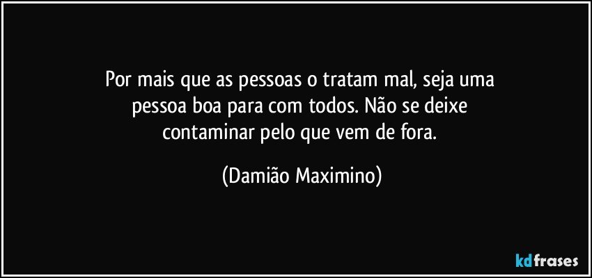 Por mais que as pessoas o tratam mal, seja uma 
pessoa boa para com todos. Não se deixe 
contaminar pelo que vem de fora. (Damião Maximino)