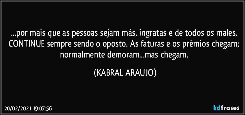 ...por mais que as pessoas sejam más, ingratas e de todos os males, CONTINUE sempre sendo o oposto. As faturas e os prêmios chegam; normalmente demoram...mas chegam. (KABRAL ARAUJO)