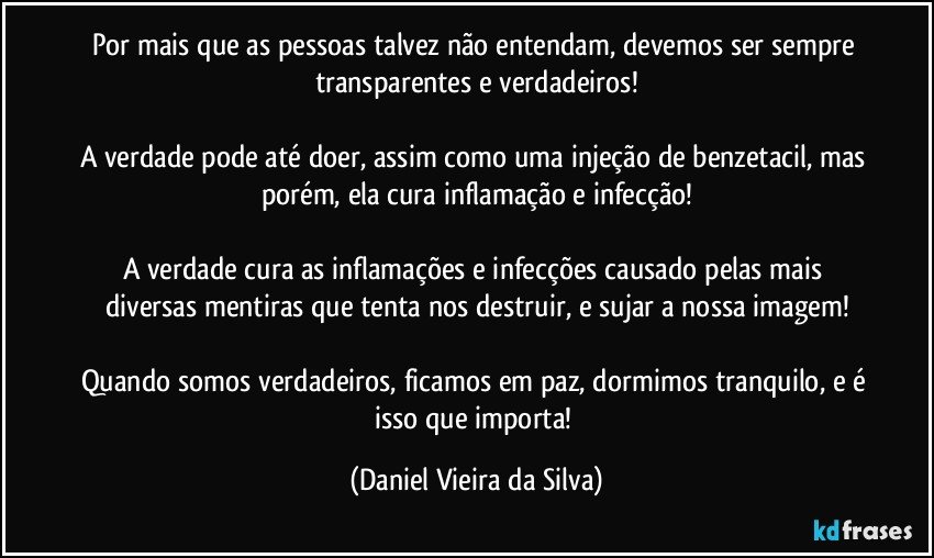 Por mais que as pessoas talvez não entendam, devemos ser sempre transparentes e verdadeiros!
A verdade pode até doer, assim como uma injeção de benzetacil, mas porém, ela cura inflamação e infecção!
A verdade cura as inflamações e infecções causado pelas mais diversas mentiras que tenta nos destruir, e sujar a nossa imagem!
Quando somos verdadeiros, ficamos em paz, dormimos tranquilo, e é isso que importa! (Daniel Vieira da Silva)