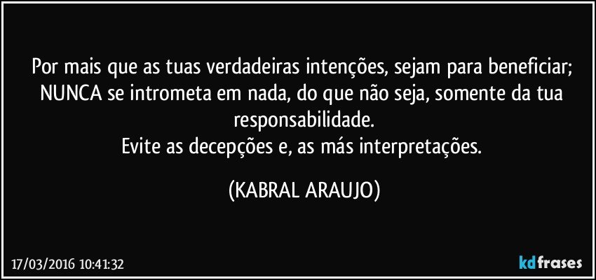 Por mais que as tuas verdadeiras intenções, sejam para beneficiar; NUNCA se intrometa em nada, do que não seja, somente da tua responsabilidade.
Evite as decepções e, as más interpretações. (KABRAL ARAUJO)