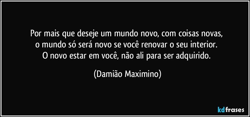 Por mais que deseje um mundo novo, com coisas novas, 
o mundo só será novo se você renovar o seu interior. 
O novo estar em você, não ali para ser adquirido. (Damião Maximino)