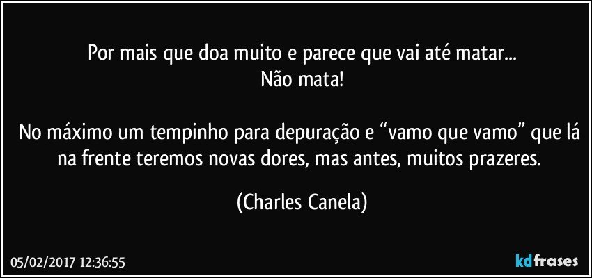 Por mais que doa muito e parece que vai até matar...
Não mata!

No máximo um tempinho para depuração e “vamo que vamo” que lá na frente teremos novas dores, mas antes, muitos prazeres. (Charles Canela)