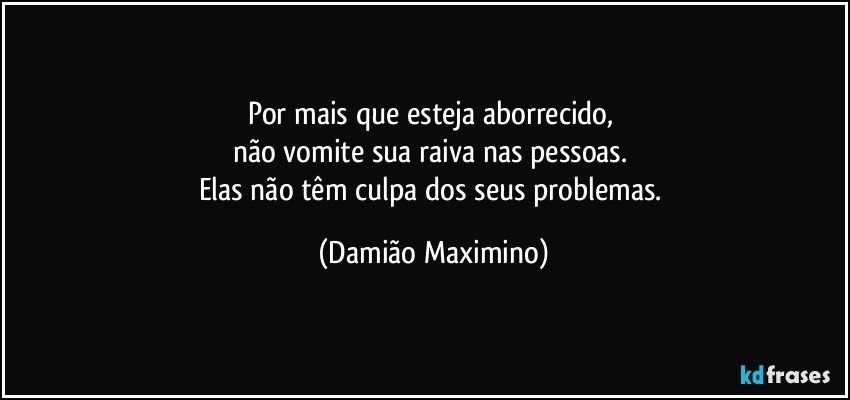 Por mais que esteja aborrecido, 
não vomite sua raiva nas pessoas. 
Elas não têm culpa dos seus problemas. (Damião Maximino)