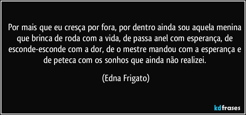 Por mais que eu cresça por fora, por dentro ainda sou aquela menina que brinca de roda com a vida, de passa anel com esperança, de esconde-esconde com a dor, de o mestre mandou com a esperança e de peteca com os sonhos que ainda não realizei. (Edna Frigato)