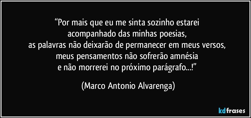 “Por mais que eu me sinta sozinho estarei 
acompanhado das minhas poesias, 
as palavras não deixarão de permanecer em meus versos, 
meus pensamentos não sofrerão amnésia 
e não morrerei no próximo parágrafo...!” (Marco Antonio Alvarenga)