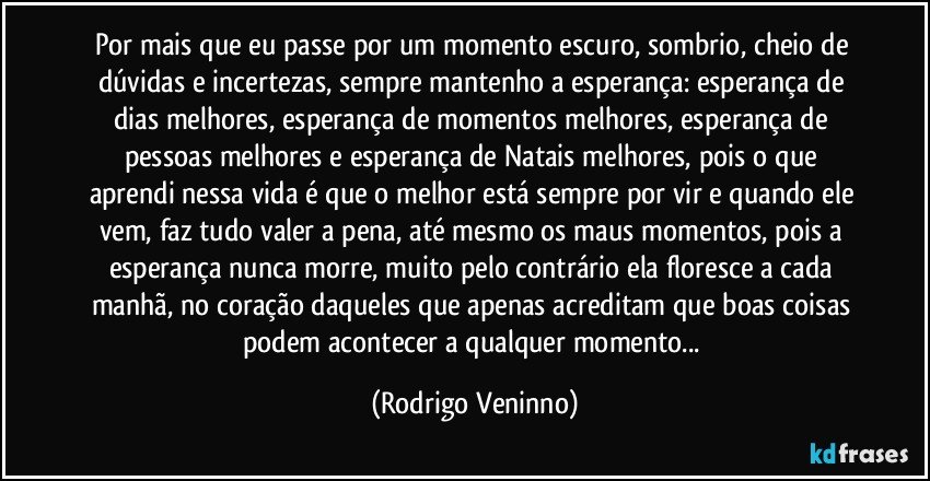 Por mais que eu passe por um momento escuro, sombrio, cheio de dúvidas e incertezas, sempre mantenho a esperança: esperança de dias melhores, esperança de momentos melhores, esperança de pessoas melhores e esperança de Natais melhores, pois o que aprendi nessa vida é que o melhor está sempre por vir e quando ele vem, faz tudo valer a pena, até mesmo os maus momentos, pois a esperança nunca morre, muito pelo contrário ela floresce a cada manhã, no coração daqueles que apenas acreditam que boas coisas podem acontecer a qualquer momento... (Rodrigo Veninno)