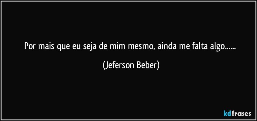 Por mais que eu seja de mim mesmo, ainda me falta algo... (Jeferson Beber)