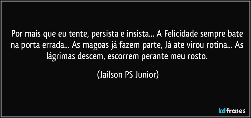 Por mais que eu tente, persista e insista... A Felicidade sempre bate na porta errada... As magoas já fazem parte, Já ate virou rotina... As lágrimas descem, escorrem perante meu rosto. (Jailson PS Junior)
